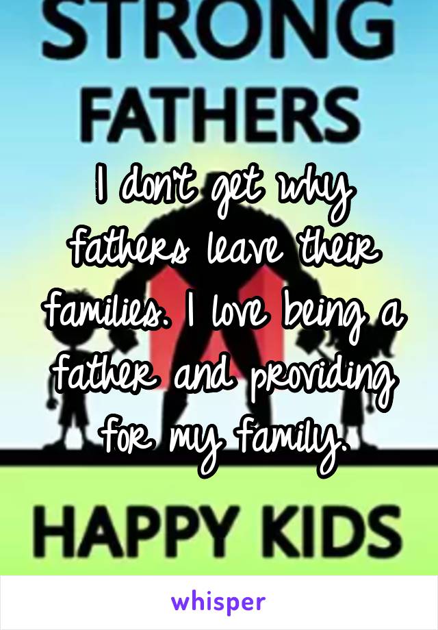 I don't get why fathers leave their families. I love being a father and providing for my family.