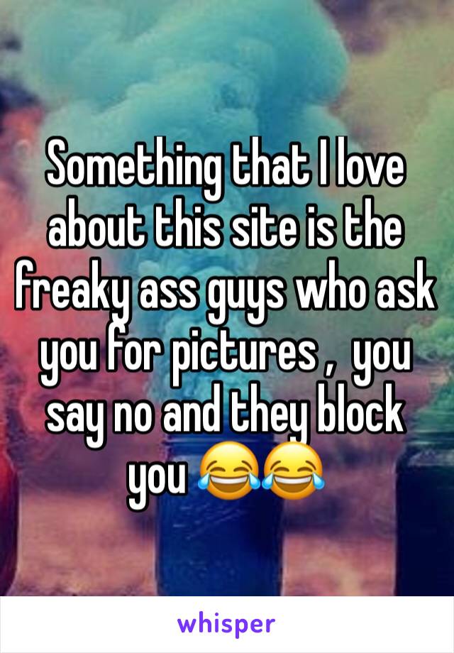 Something that I love about this site is the freaky ass guys who ask you for pictures ,  you say no and they block you 😂😂