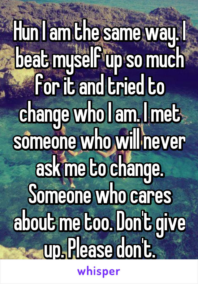 Hun I am the same way. I beat myself up so much for it and tried to change who I am. I met someone who will never ask me to change. Someone who cares about me too. Don't give up. Please don't.