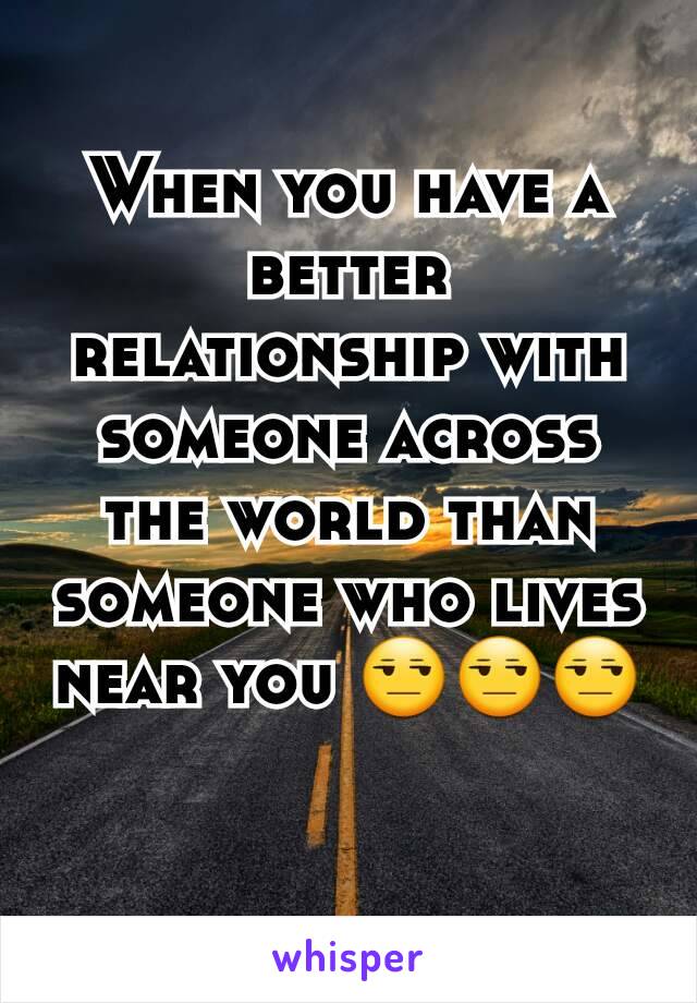 When you have a better relationship with someone across the world than someone who lives near you 😒😒😒