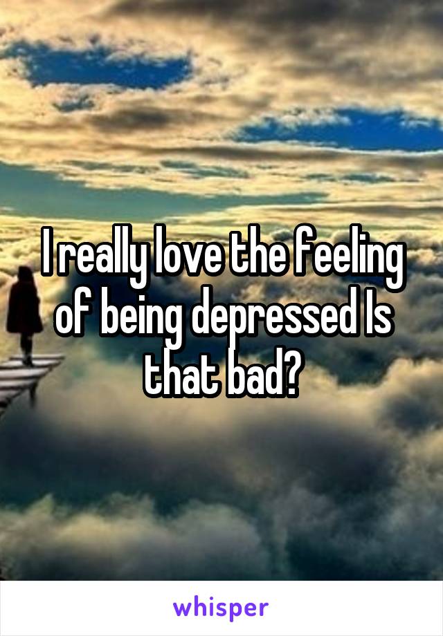 I really love the feeling of being depressed Is that bad?