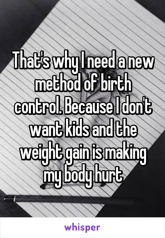 That's why I need a new method of birth control. Because I don't want kids and the weight gain is making my body hurt