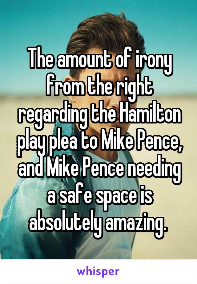 The amount of irony from the right regarding the Hamilton play plea to Mike Pence, and Mike Pence needing a safe space is absolutely amazing. 