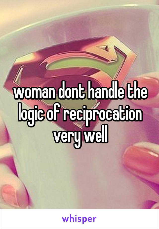 woman dont handle the logic of reciprocation very well