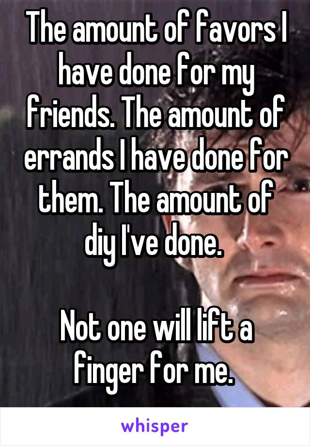 The amount of favors I have done for my friends. The amount of errands I have done for them. The amount of diy I've done. 

Not one will lift a finger for me. 
