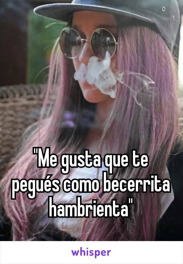 "Me gusta que te pegués como becerrita hambrienta"