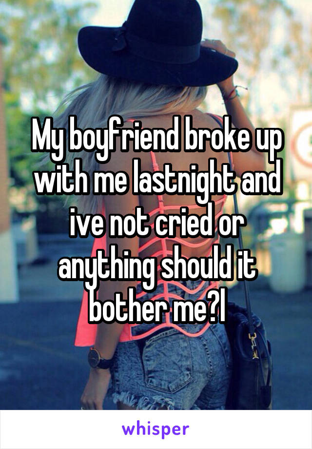 My boyfriend broke up with me lastnight and ive not cried or anything should it bother me?l