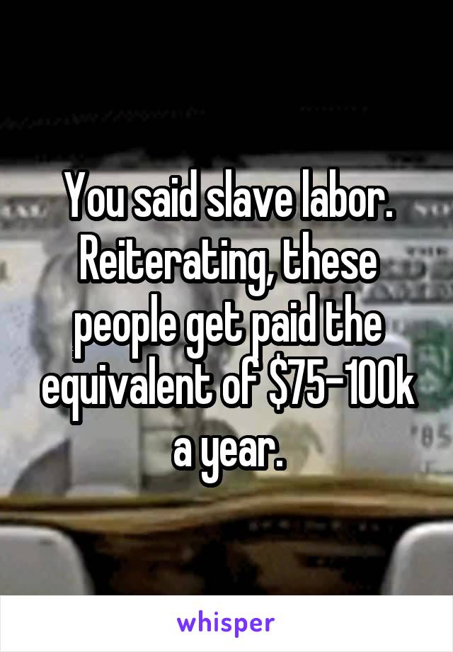 You said slave labor. Reiterating, these people get paid the equivalent of $75-100k a year.