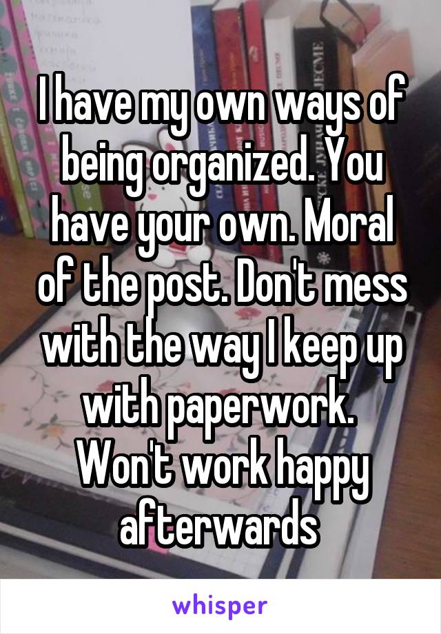 I have my own ways of being organized. You have your own. Moral of the post. Don't mess with the way I keep up with paperwork. 
Won't work happy afterwards 