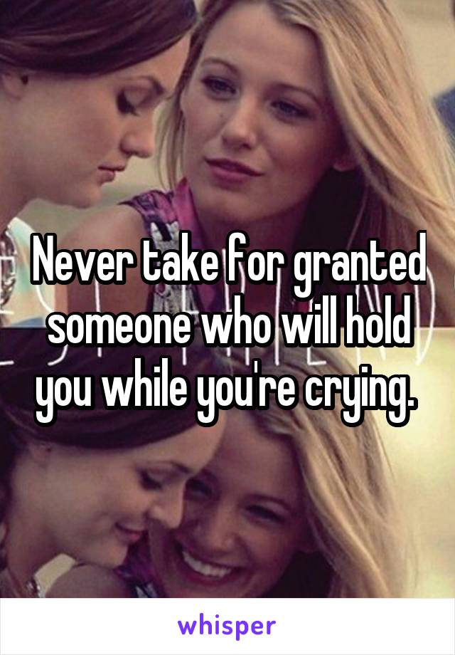 Never take for granted someone who will hold you while you're crying. 