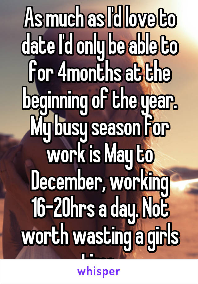 As much as I'd love to date I'd only be able to for 4months at the beginning of the year. My busy season for work is May to December, working 16-20hrs a day. Not worth wasting a girls time.