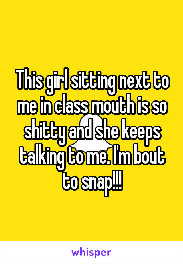 This girl sitting next to me in class mouth is so shitty and she keeps talking to me. I'm bout to snap!!!