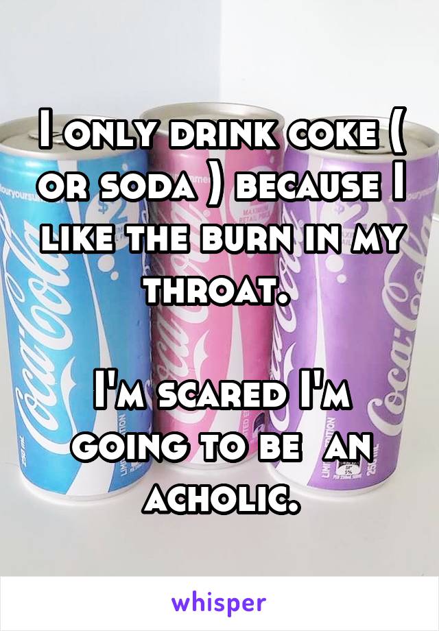 I only drink coke ( or soda ) because I like the burn in my throat. 

I'm scared I'm going to be  an acholic.