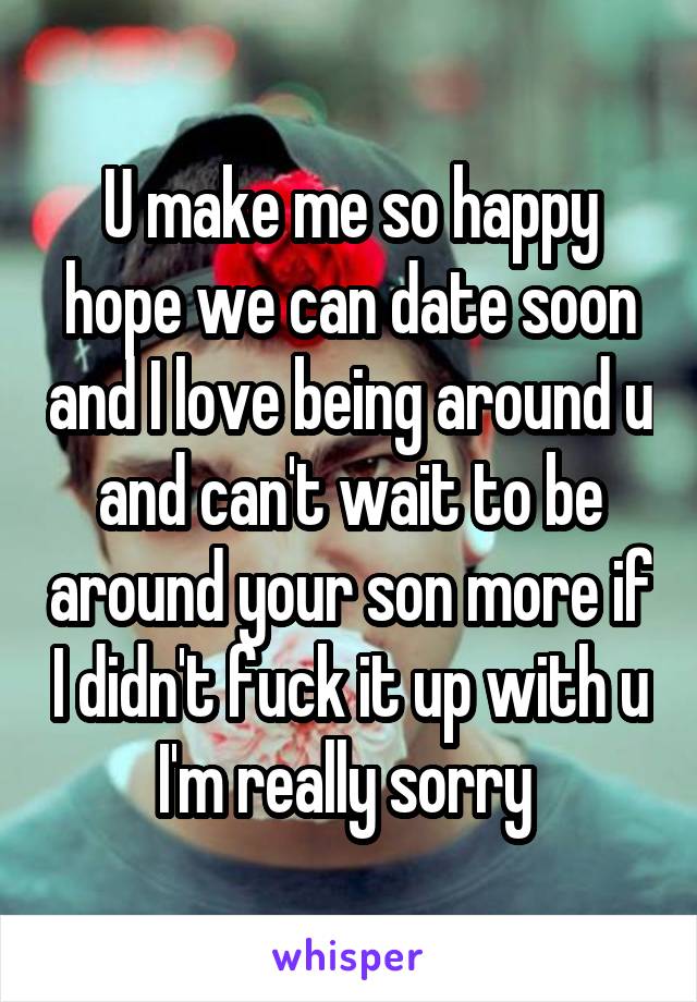 U make me so happy hope we can date soon and I love being around u and can't wait to be around your son more if I didn't fuck it up with u I'm really sorry 