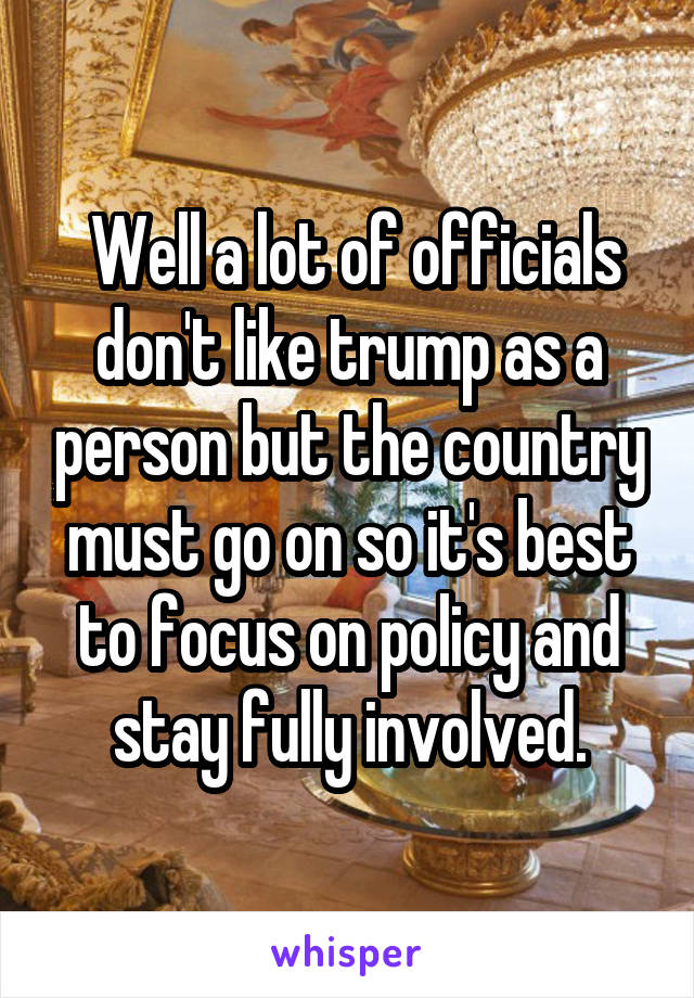  Well a lot of officials don't like trump as a person but the country must go on so it's best to focus on policy and stay fully involved.