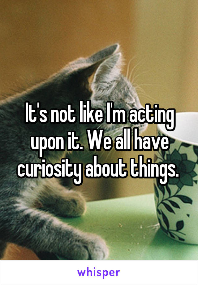 It's not like I'm acting upon it. We all have curiosity about things. 