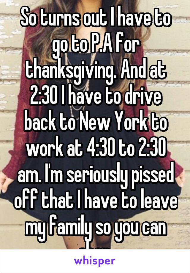 So turns out I have to go to P.A for thanksgiving. And at 2:30 I have to drive back to New York to work at 4:30 to 2:30 am. I'm seriously pissed off that I have to leave my family so you can shop.