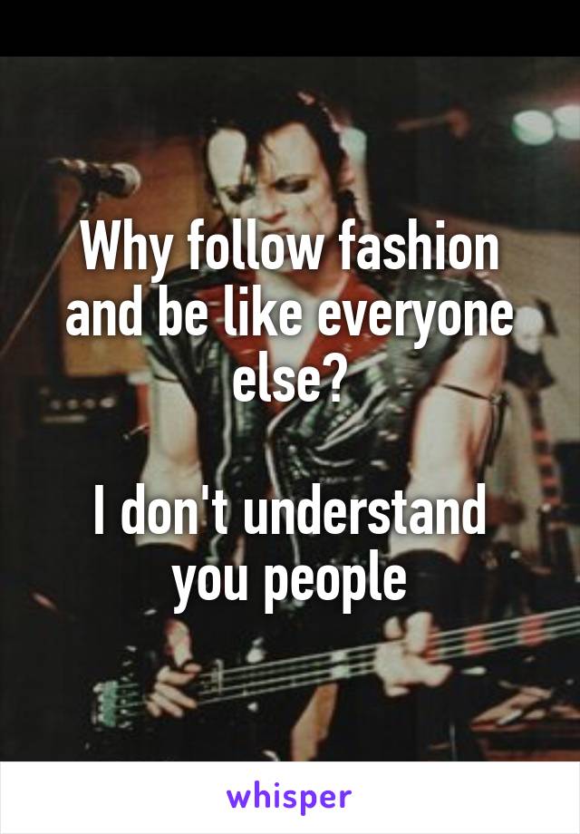 Why follow fashion and be like everyone else?

I don't understand you people