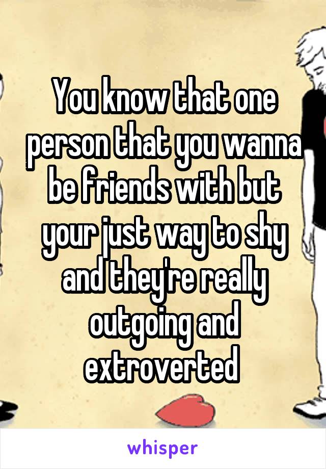 You know that one person that you wanna be friends with but your just way to shy and they're really outgoing and extroverted 