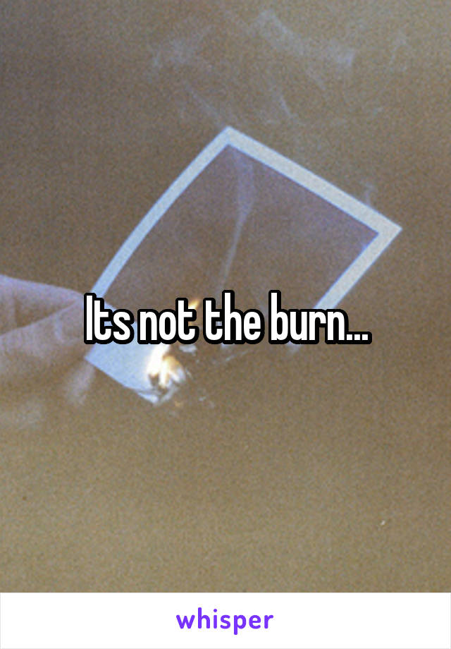 Its not the burn...