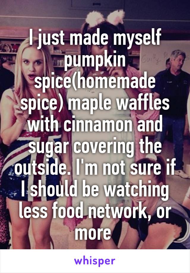 I just made myself pumpkin spice(homemade spice) maple waffles with cinnamon and sugar covering the outside. I'm not sure if I should be watching less food network, or more 