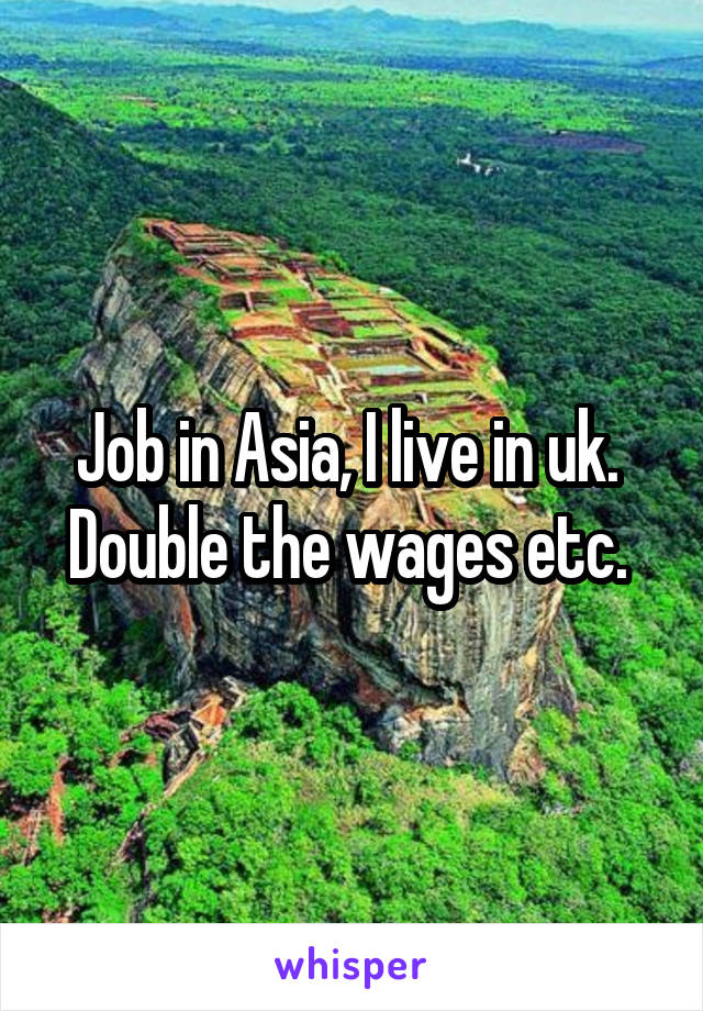 Job in Asia, I live in uk. 
Double the wages etc. 