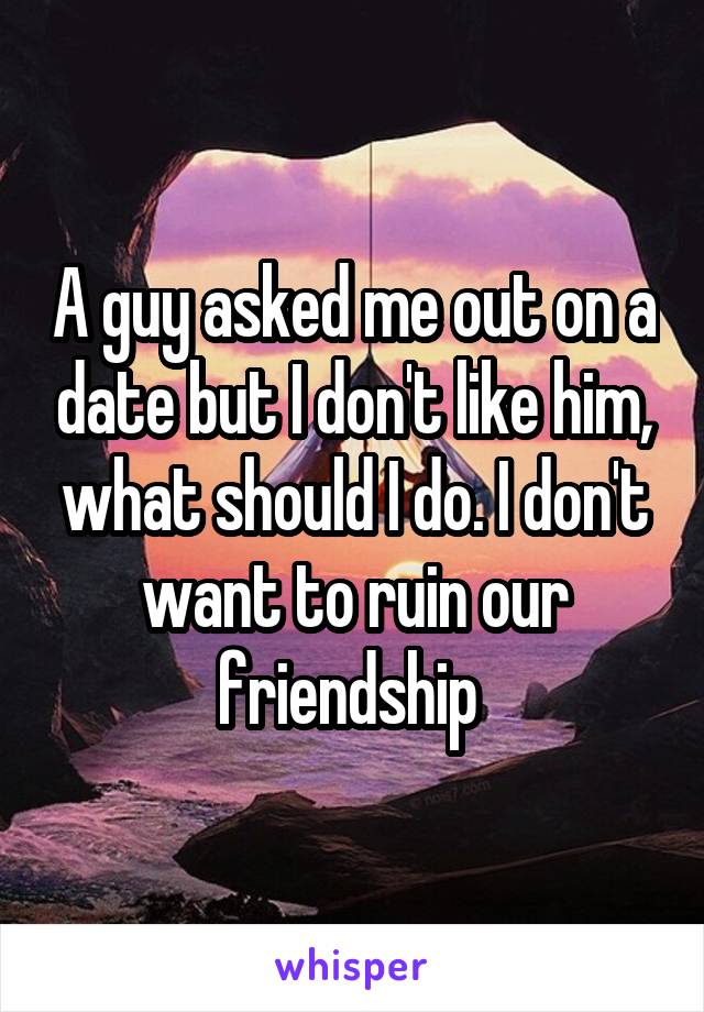 A guy asked me out on a date but I don't like him, what should I do. I don't want to ruin our friendship 