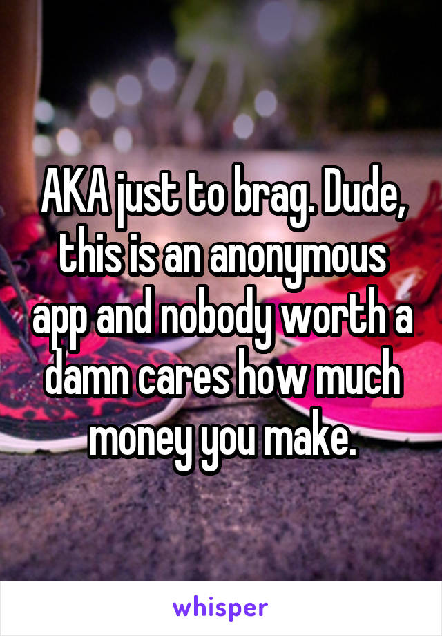 AKA just to brag. Dude, this is an anonymous app and nobody worth a damn cares how much money you make.