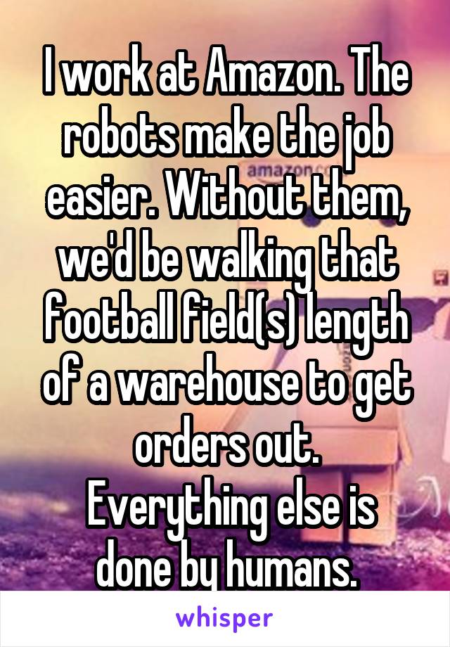 I work at Amazon. The robots make the job easier. Without them, we'd be walking that football field(s) length of a warehouse to get orders out.
 Everything else is done by humans.