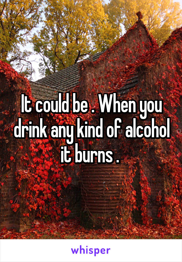 It could be . When you drink any kind of alcohol it burns . 