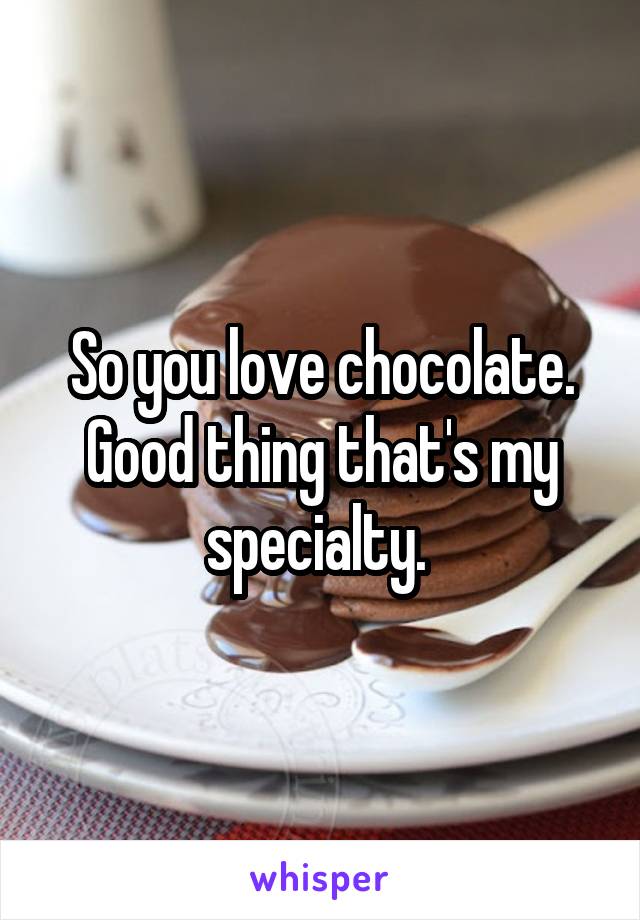 So you love chocolate. Good thing that's my specialty. 