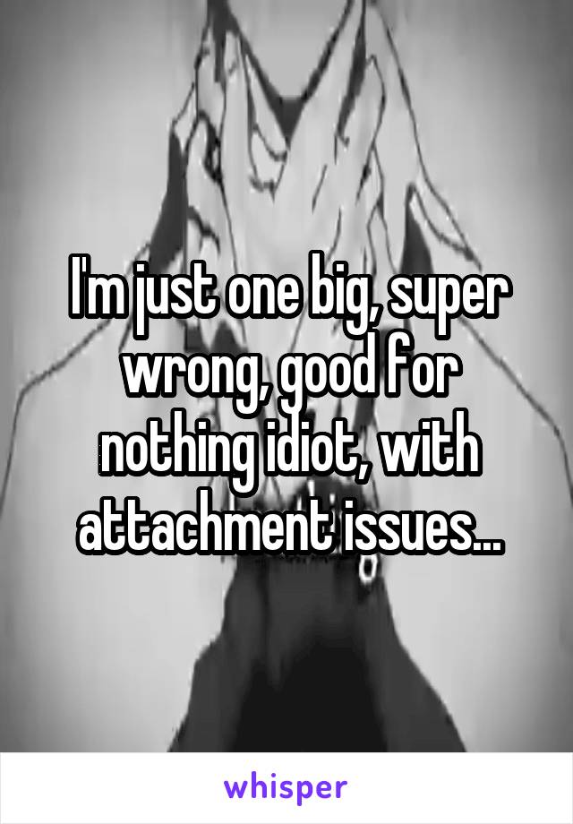 I'm just one big, super wrong, good for nothing idiot, with attachment issues...