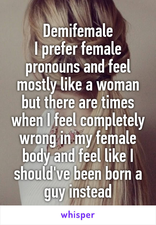 Demifemale
I prefer female pronouns and feel mostly like a woman but there are times when I feel completely wrong in my female body and feel like I should've been born a guy instead