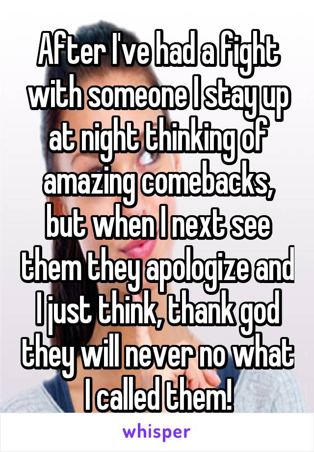 After I've had a fight with someone I stay up at night thinking of amazing comebacks, but when I next see them they apologize and I just think, thank god they will never no what I called them!