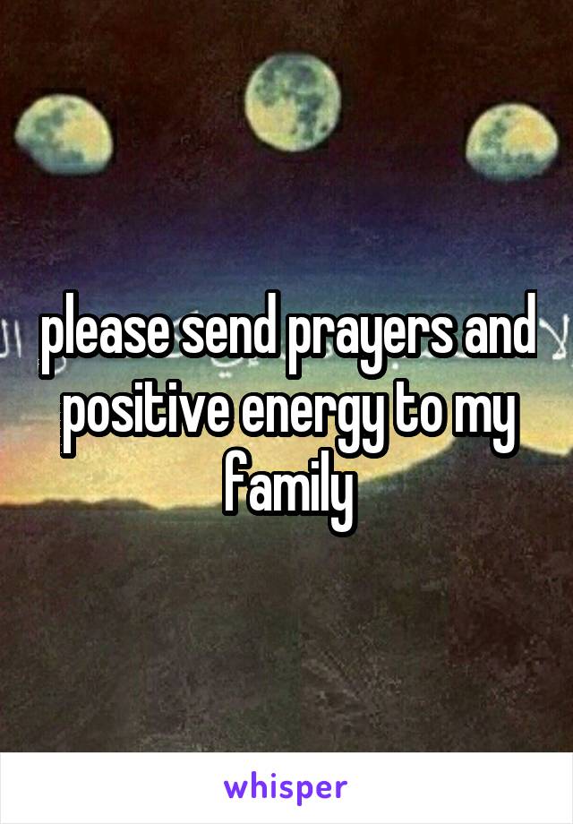 please send prayers and positive energy to my family