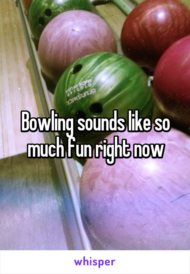 Bowling sounds like so much fun right now