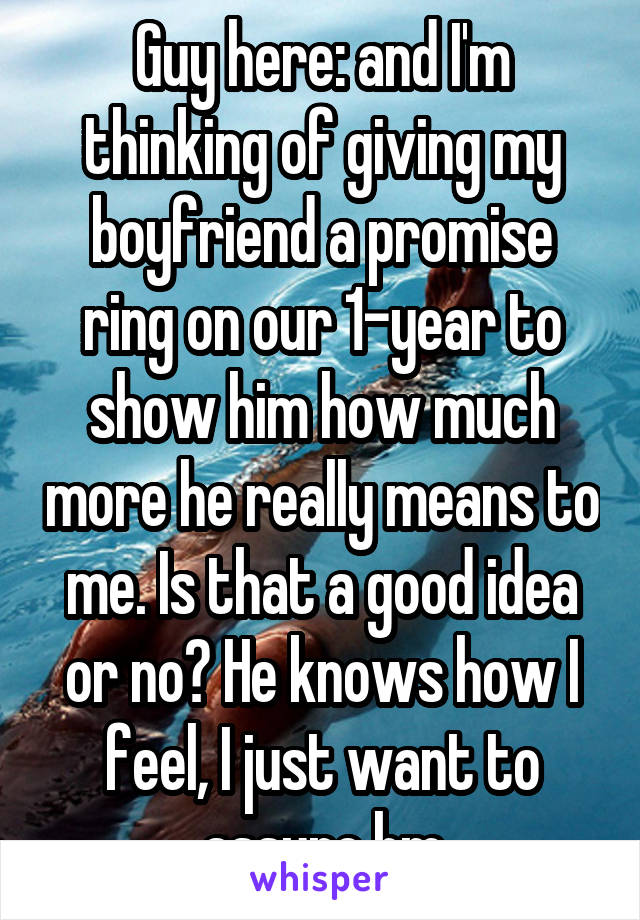 Guy here: and I'm thinking of giving my boyfriend a promise ring on our 1-year to show him how much more he really means to me. Is that a good idea or no? He knows how I feel, I just want to assure hm