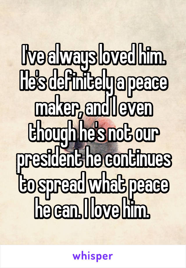 I've always loved him. He's definitely a peace maker, and I even though he's not our president he continues to spread what peace he can. I love him. 