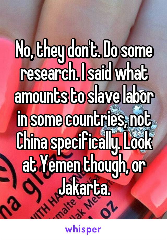 No, they don't. Do some research. I said what amounts to slave labor in some countries, not China specifically. Look at Yemen though, or Jakarta.