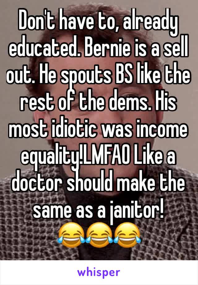 Don't have to, already educated. Bernie is a sell out. He spouts BS like the rest of the dems. His most idiotic was income equality!LMFAO Like a doctor should make the same as a janitor!        😂😂😂