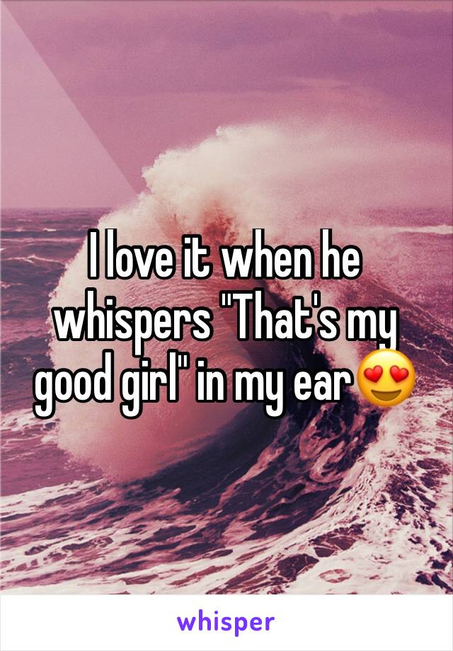 I love it when he whispers "That's my good girl" in my ear😍