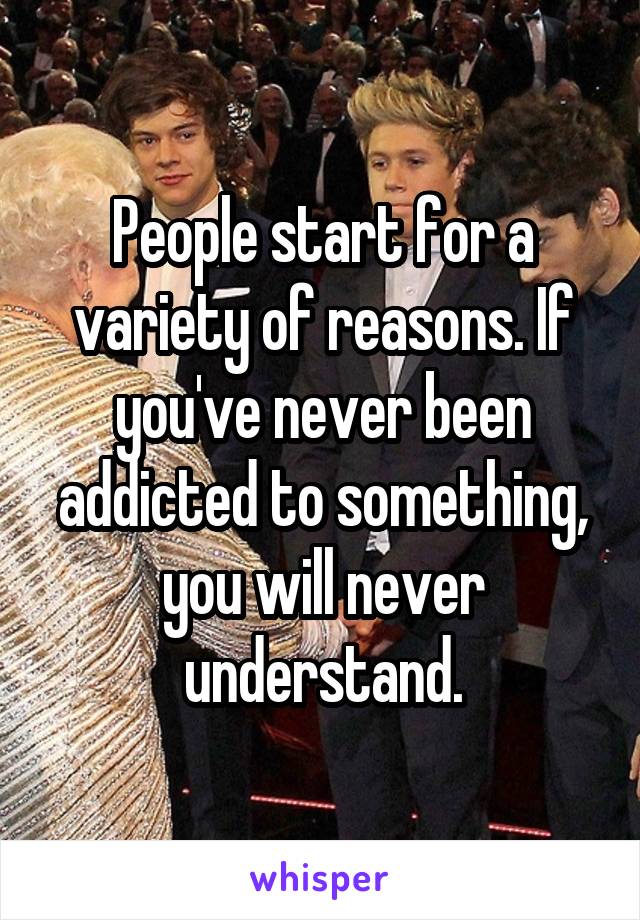 People start for a variety of reasons. If you've never been addicted to something, you will never understand.