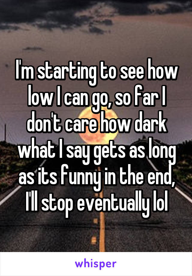 I'm starting to see how low I can go, so far I don't care how dark what I say gets as long as its funny in the end, I'll stop eventually lol