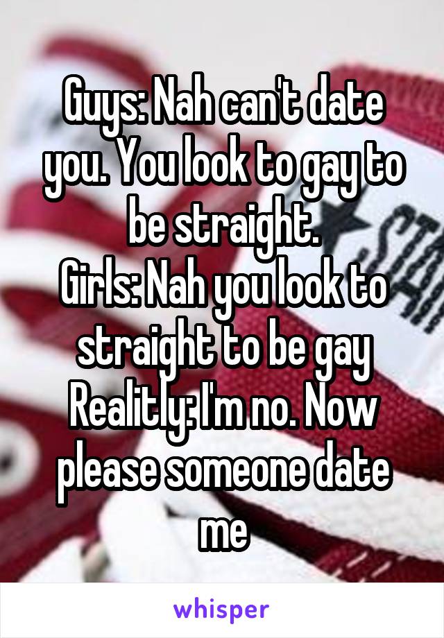 Guys: Nah can't date you. You look to gay to be straight.
Girls: Nah you look to straight to be gay
Realitly: I'm no. Now please someone date me