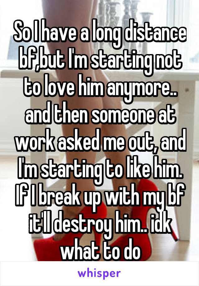 So I have a long distance bf,but I'm starting not to love him anymore.. and then someone at work asked me out, and I'm starting to like him. If I break up with my bf it'll destroy him.. idk what to do