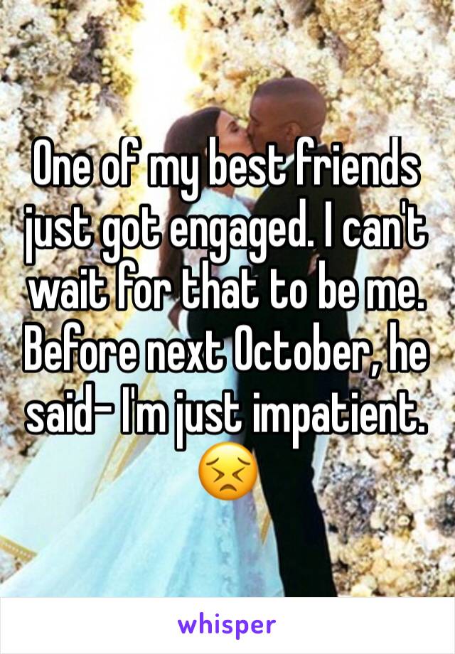 One of my best friends just got engaged. I can't wait for that to be me. Before next October, he said- I'm just impatient. 😣