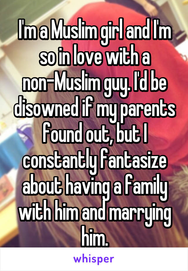 I'm a Muslim girl and I'm so in love with a non-Muslim guy. I'd be disowned if my parents found out, but I constantly fantasize about having a family with him and marrying him.