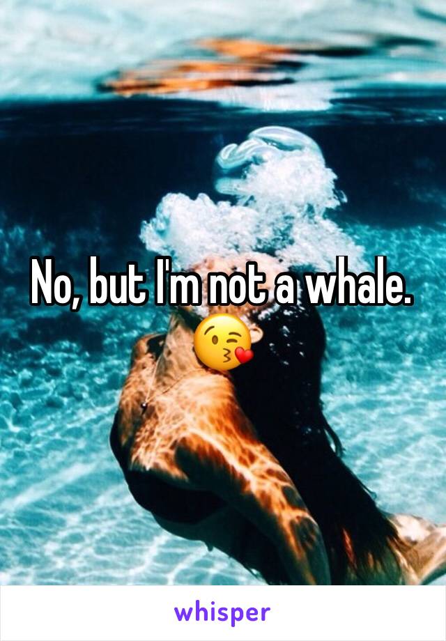 No, but I'm not a whale. 
😘