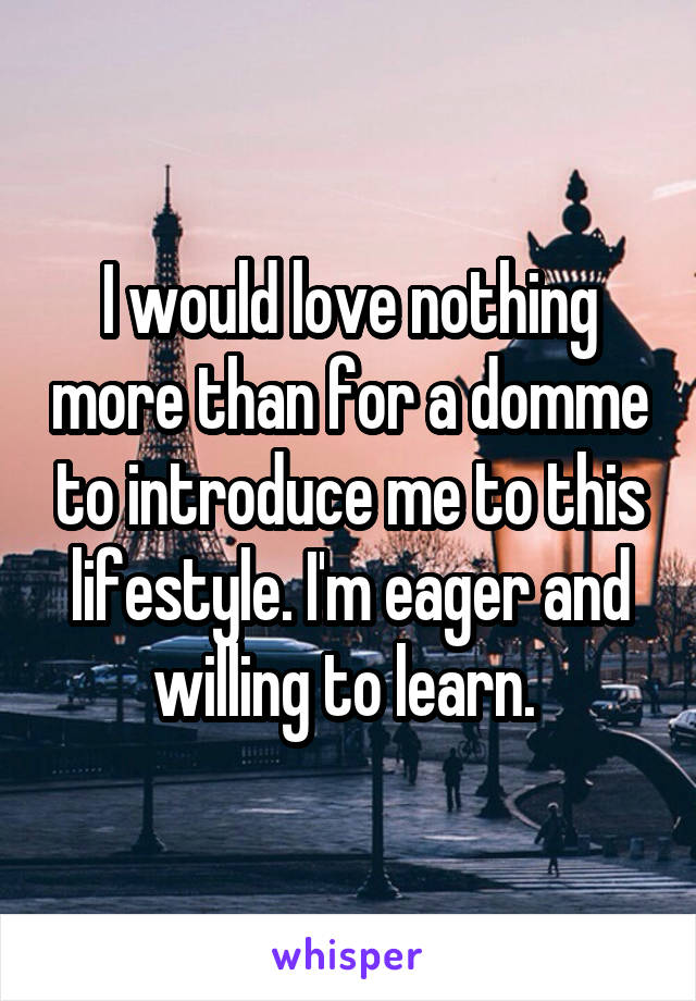 I would love nothing more than for a domme to introduce me to this lifestyle. I'm eager and willing to learn. 