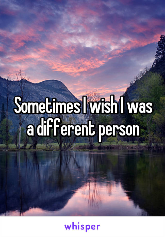 Sometimes I wish I was a different person